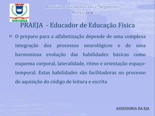 PRAEJA  - Educador de Educação Física O preparo para a alfabetização depende de uma complexa integração dos processos neurológicos e de uma harmoniosa evolução das habilidades básicas como esquema corporal, lateralidade, ritmo e orientação espaço-temporal. Estas habilidades são facilitadoras no processo de aquisição do código de leitura e escrita ASSESSORIA DA EJA 