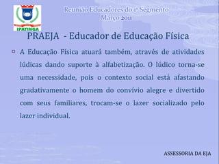 PRAEJA  - Educador de Educação Física A Educação Física atuará também, através de atividades lúdicas dando suporte à alfabetização. O lúdico torna-se uma necessidade, pois o contexto social está afastando gradativamente o homem do convívio alegre e divertido com seus familiares, trocam-se o lazer socializado pelo lazer individual. ASSESSORIA DA EJA 