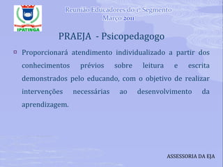 PRAEJA  - Psicopedagogo Proporcionará atendimento individualizado a partir dos conhecimentos prévios sobre leitura e escrita demonstrados pelo educando, com o objetivo de realizar intervenções necessárias ao desenvolvimento da aprendizagem. ASSESSORIA DA EJA 