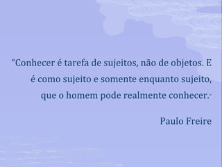 “ Conhecer é tarefa de sujeitos, não de objetos. E é como sujeito e somente enquanto sujeito, que o homem pode realmente conhecer. ” Paulo Freire 