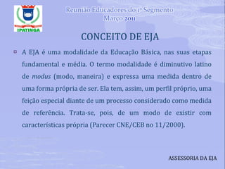 CONCEITO DE EJA  A EJA é uma modalidade da Educação Básica, nas suas etapas fundamental e média. O termo modalidade é diminutivo latino de  modus  (modo, maneira) e expressa uma medida dentro de uma forma própria de ser. Ela tem, assim, um perfil próprio, uma feição especial diante de um processo considerado como medida de referência. Trata-se, pois, de um modo de existir com características própria (Parecer CNE/CEB no 11/2000). ASSESSORIA DA EJA 