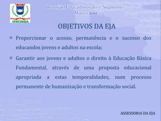OBJETIVOS DA EJA Proporcionar o acesso, permanência e o sucesso dos educandos jovens e adultos na escola; Garantir aos jovens e adultos o direito à Educação Básica Fundamental, através de uma proposta educacional apropriada a estas temporalidades, num processo permanente de humanização e transformação social. ASSESSORIA DA EJA 
