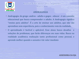 ANDRAGOGIA  Andragogia: do grego: andros - adulto e gogos - educar - é um caminho educacional que busca compreender o adulto. A Andragogia significa “ensino para adultos”. É a arte de ensinar aos adultos, que não são aprendizes sem experiência, pois o conhecimento vem da realidade.  O aprendizado é factível e aplicável. Esse aluno busca desafios  e soluções de problemas, que farão diferenças em suas vidas. Busca na realidade acadêmica realização tanto profissional como pessoal, e aprende melhor quando o assunto é de valor imediato ASSESSORIA DA EJA 