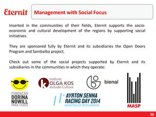 Management with Social Focus
Inserted in the communities of their fields, Eternit supports the socio-
economic and cultural development of the regions by supporting social
initiatives.
They are sponsored fully by Eternit and its subsidiaries the Open Doors
Program and Sambaíba project.
Check out some of the social projects supported by Eternit and its
subsidiaries in the communities in which they operate:
36
 