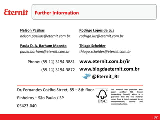 37
Phone: (55-11) 3194-3881
(55-11) 3194-3872
This material was produced with
paper certified FSC (Forest
Stewardship Council), which is a
guarantee that the raw material
comes from a forest managed in an
environmentally, socially and
economically viable.
www.blogdaeternit.com.br
www.eternit.com.br/ir
Nelson Pazikas
nelson.pazikas@eternit.com.br
Paula D. A. Barhum Macedo
paula.barhum@eternit.com.br
Rodrigo Lopes da Luz
rodrigo.luz@eternit.com.br
@Eternit_RI
Dr. Fernandes Coelho Street, 85 – 8th floor
Pinheiros – São Paulo / SP
05423-040
Thiago Scheider
thiago.scheider@eternit.com.br
Further Information
 