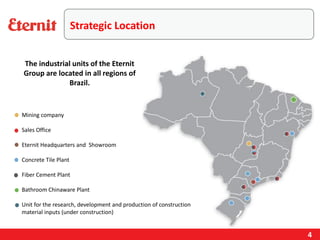 Strategic Location
Mining company
Sales Office
Eternit Headquarters and Showroom
Concrete Tile Plant
Fiber Cement Plant
Bathroom Chinaware Plant
Unit for the research, development and production of construction
material inputs (under construction)
The industrial units of the Eternit
Group are located in all regions of
Brazil.
4
 