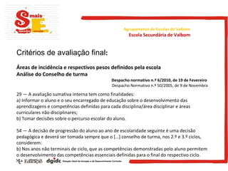 Critérios de avaliação final : Áreas de incidência e respectivos pesos definidos pela escola Análise do Conselho de turma Despacho normativo n.º 6/2010, de 19 de Fevereiro  Despacho Normativo n.º 50/2005, de 9 de Novembro 29 — A avaliação sumativa interna tem como finalidades: a) Informar o aluno e o seu encarregado de educação sobre o desenvolvimento das aprendizagens e competências definidas para cada disciplina/área disciplinar e áreas curriculares não disciplinares; b) Tomar decisões sobre o percurso escolar do aluno. 54 — A decisão de progressão do aluno ao ano de escolaridade seguinte é uma decisão pedagógica e deverá ser tomada sempre que o […] conselho de turma, nos 2.º e 3.º ciclos, considerem: b) Nos anos não terminais de ciclo, que as competências demonstradas pelo aluno permitem o desenvolvimento das competências essenciais definidas para o final do respectivo ciclo. Agrupamento de Escolas de Valbom Escola Secundária de Valbom 