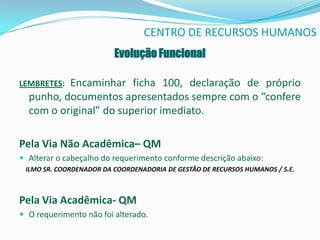 CENTRO DE RECURSOS HUMANOS
                         Evolução Funcional

LEMBRETES:Encaminhar ficha 100, declaração de próprio
  punho, documentos apresentados sempre com o “confere
  com o original” do superior imediato.

Pela Via Não Acadêmica– QM
 Alterar o cabeçalho do requerimento conforme descrição abaixo:
 ILMO SR. COORDENADOR DA COORDENADORIA DE GESTÃO DE RECURSOS HUMANOS / S.E.



Pela Via Acadêmica- QM
 O requerimento não foi alterado.
 