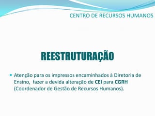 CENTRO DE RECURSOS HUMANOS




             REESTRUTURAÇÃO
 Atenção para os impressos encaminhados à Diretoria de
 Ensino, fazer a devida alteração de CEI para CGRH
 (Coordenador de Gestão de Recursos Humanos).
 