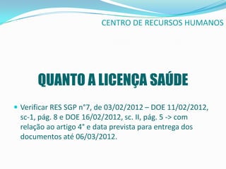 CENTRO DE RECURSOS HUMANOS




      QUANTO A LICENÇA SAÚDE
 Verificar RES SGP n°7, de 03/02/2012 – DOE 11/02/2012,
 sc-1, pág. 8 e DOE 16/02/2012, sc. II, pág. 5 -> com
 relação ao artigo 4° e data prevista para entrega dos
 documentos até 06/03/2012.
 