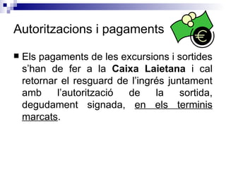 Autoritzacions i pagaments Els pagaments de les excursions i sortides s’han de fer a la  Caixa Laietana  i cal retornar el resguard de l’ingrés juntament amb l’autorització de la sortida, degudament signada,  en els terminis marcats . 