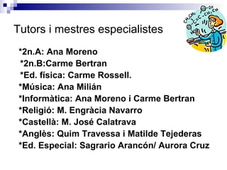 Tutors i mestres especialistes *2n.A: Ana Moreno *2n.B:Carme Bertran *Ed. física: Carme Rossell.  *Música: Ana Milián *Informàtica: Ana Moreno i Carme Bertran *Religió: M. Engràcia Navarro *Castellà: M. José Calatrava  *Anglès: Quim Travessa i Matilde Tejederas *Ed. Especial: Sagrario Arancón/ Aurora Cruz 