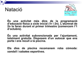 Natació És  una activitat més dins de la programació d’educació física a cicle inicial (1r i 2n). L’alumnat de 2n la faran durant el primer trimestre (comencem l’1 d’octubre).  És una activitat subvencionada per l’ajuntament, totalment gratuïta. Disposem d’un autocar que ens porta i ens recull a la piscina. Els dies de piscina recomanem roba còmoda: xandall i sabates esportives.  