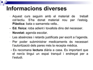 Informacions diverses Aquest curs seguim amb el material de  treball col·lectiu. S’ha donat material nou per l’estoig.  Plàstica:  bata o samarreta vella.. - Ed. física:  roba adient i tovallola dins del necesser. Novetat:  agenda escolar.  Les absències i retards justificats per escrit a l’agenda.  Per poder subministrar medicaments és necessari l’autorització dels pares més la recepta mèdica. - Es recomana  lectura  diària a casa. Es important que el nen/a tingui un espai tranquil i endreçat per a l’estudi. 
