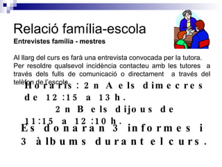 Relació família-escola Entrevistes família - mestres Al llarg del curs es farà una entrevista convocada per la tutora.  Per resoldre qualsevol incidència contacteu amb les tutores  a través dels fulls de comunicació o directament  a través del telèfon de l’escola. Horaris: 2n A els dimecres de 12:15 a 13h.   2n B els dijous de 11:15 a 12:10h. Es donaran 3 informes i 3 àlbums durant el curs. 