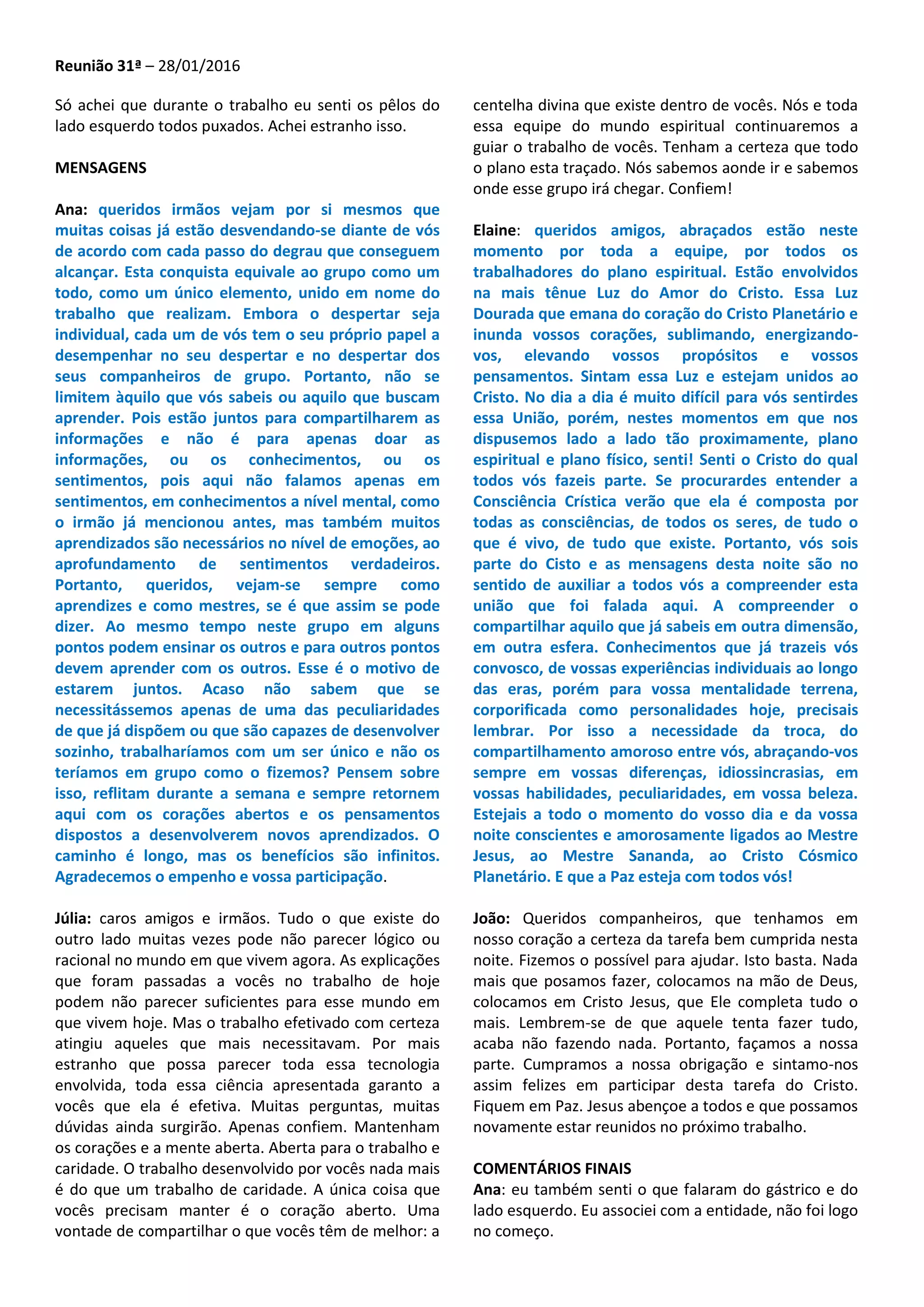 Reunião 31ª – 28/01/2016
Só achei que durante o trabalho eu senti os pêlos do
lado esquerdo todos puxados. Achei estranho isso.
MENSAGENS
Ana: queridos irmãos vejam por si mesmos que
muitas coisas já estão desvendando-se diante de vós
de acordo com cada passo do degrau que conseguem
alcançar. Esta conquista equivale ao grupo como um
todo, como um único elemento, unido em nome do
trabalho que realizam. Embora o despertar seja
individual, cada um de vós tem o seu próprio papel a
desempenhar no seu despertar e no despertar dos
seus companheiros de grupo. Portanto, não se
limitem àquilo que vós sabeis ou aquilo que buscam
aprender. Pois estão juntos para compartilharem as
informações e não é para apenas doar as
informações, ou os conhecimentos, ou os
sentimentos, pois aqui não falamos apenas em
sentimentos, em conhecimentos a nível mental, como
o irmão já mencionou antes, mas também muitos
aprendizados são necessários no nível de emoções, ao
aprofundamento de sentimentos verdadeiros.
Portanto, queridos, vejam-se sempre como
aprendizes e como mestres, se é que assim se pode
dizer. Ao mesmo tempo neste grupo em alguns
pontos podem ensinar os outros e para outros pontos
devem aprender com os outros. Esse é o motivo de
estarem juntos. Acaso não sabem que se
necessitássemos apenas de uma das peculiaridades
de que já dispõem ou que são capazes de desenvolver
sozinho, trabalharíamos com um ser único e não os
teríamos em grupo como o fizemos? Pensem sobre
isso, reflitam durante a semana e sempre retornem
aqui com os corações abertos e os pensamentos
dispostos a desenvolverem novos aprendizados. O
caminho é longo, mas os benefícios são infinitos.
Agradecemos o empenho e vossa participação.
Júlia: caros amigos e irmãos. Tudo o que existe do
outro lado muitas vezes pode não parecer lógico ou
racional no mundo em que vivem agora. As explicações
que foram passadas a vocês no trabalho de hoje
podem não parecer suficientes para esse mundo em
que vivem hoje. Mas o trabalho efetivado com certeza
atingiu aqueles que mais necessitavam. Por mais
estranho que possa parecer toda essa tecnologia
envolvida, toda essa ciência apresentada garanto a
vocês que ela é efetiva. Muitas perguntas, muitas
dúvidas ainda surgirão. Apenas confiem. Mantenham
os corações e a mente aberta. Aberta para o trabalho e
caridade. O trabalho desenvolvido por vocês nada mais
é do que um trabalho de caridade. A única coisa que
vocês precisam manter é o coração aberto. Uma
vontade de compartilhar o que vocês têm de melhor: a
centelha divina que existe dentro de vocês. Nós e toda
essa equipe do mundo espiritual continuaremos a
guiar o trabalho de vocês. Tenham a certeza que todo
o plano esta traçado. Nós sabemos aonde ir e sabemos
onde esse grupo irá chegar. Confiem!
Elaine: queridos amigos, abraçados estão neste
momento por toda a equipe, por todos os
trabalhadores do plano espiritual. Estão envolvidos
na mais tênue Luz do Amor do Cristo. Essa Luz
Dourada que emana do coração do Cristo Planetário e
inunda vossos corações, sublimando, energizando-
vos, elevando vossos propósitos e vossos
pensamentos. Sintam essa Luz e estejam unidos ao
Cristo. No dia a dia é muito difícil para vós sentirdes
essa União, porém, nestes momentos em que nos
dispusemos lado a lado tão proximamente, plano
espiritual e plano físico, senti! Senti o Cristo do qual
todos vós fazeis parte. Se procurardes entender a
Consciência Crística verão que ela é composta por
todas as consciências, de todos os seres, de tudo o
que é vivo, de tudo que existe. Portanto, vós sois
parte do Cisto e as mensagens desta noite são no
sentido de auxiliar a todos vós a compreender esta
união que foi falada aqui. A compreender o
compartilhar aquilo que já sabeis em outra dimensão,
em outra esfera. Conhecimentos que já trazeis vós
convosco, de vossas experiências individuais ao longo
das eras, porém para vossa mentalidade terrena,
corporificada como personalidades hoje, precisais
lembrar. Por isso a necessidade da troca, do
compartilhamento amoroso entre vós, abraçando-vos
sempre em vossas diferenças, idiossincrasias, em
vossas habilidades, peculiaridades, em vossa beleza.
Estejais a todo o momento do vosso dia e da vossa
noite conscientes e amorosamente ligados ao Mestre
Jesus, ao Mestre Sananda, ao Cristo Cósmico
Planetário. E que a Paz esteja com todos vós!
João: Queridos companheiros, que tenhamos em
nosso coração a certeza da tarefa bem cumprida nesta
noite. Fizemos o possível para ajudar. Isto basta. Nada
mais que posamos fazer, colocamos na mão de Deus,
colocamos em Cristo Jesus, que Ele completa tudo o
mais. Lembrem-se de que aquele tenta fazer tudo,
acaba não fazendo nada. Portanto, façamos a nossa
parte. Cumpramos a nossa obrigação e sintamo-nos
assim felizes em participar desta tarefa do Cristo.
Fiquem em Paz. Jesus abençoe a todos e que possamos
novamente estar reunidos no próximo trabalho.
COMENTÁRIOS FINAIS
Ana: eu também senti o que falaram do gástrico e do
lado esquerdo. Eu associei com a entidade, não foi logo
no começo.
 