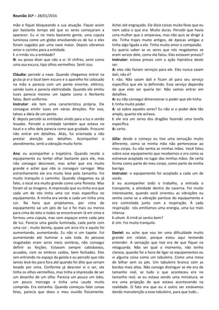 Reunião 31ª – 28/01/2016
mão e fiquei bloqueando a sua atuação. Fiquei assim
por bastante tempo até que os seres começaram a
aparecer. Eu vi no meio bastante gente, uma cúpula
luminosa como um globo envolvendo-os de luz e eles
foram sugados por uma nave maior. Depois vibramos
amor e carinho para a entidade.
I: o irmão viu a entidade?
N: eu posso dizer que não a vi. Vi chifres, senti como
uma asa escura, tipo olhos vermelhos. Senti isso.
Cláudia: percebi a nave. Quando chegamos entrei na
gruta já vi o local bem escuro e o aparelho foi colocado
na mão e parecia com um pente enorme, elétrico,
saindo luzes e parecia eletricidade. Quando ele emitiu
luzes parecia mesmo um tapete como o Norberto
falou. Bem uniforme.
Instrutor: ele tem uma característica própria. Ele
consegue emitir luzes em várias direções. Por isso,
talvez a ideia de um pente.
C: depois percebi as entidades vindo para a luz e sendo
levadas. Percebi a entidade também que estava no
local e o olho dele parecia como que grudado. Procurei
não entrar em detalhes. Aliás, fui orientada a não
prestar atenção aos detalhes. Acompanhei o
atendimento, senti a vibração muito forte.
Ana: eu acompanhei a trajetória. Quando recebi o
equipamento eu tentei olhar bastante para ele, mas
não consegui descrever, mas achei que era muito
grande e achei que não ia conseguir carregar. Mas
estranhamente ele era muito leve pelo tamanho. Foi
muito tranquilo o caminho. Quando chegamos eu já
falei, o local era muito grande como uma floresta. Mas
foram só as imagens. A impressão que eu tinha era que
cada um de nós tinha uma cor mais específica no
equipamento. A minha era verde e cada um tinha uma
cor. Na hora que projetamos, por cima do
equipamento sai um jato de luz e foi mais ou menos
para cima do teto e todos se encontraram lá em cima e
formou uma cúpula, mas com espaços entre cada jato
de luz. Parecia uma gaiola iluminada, cada parte com
uma cor , muito bonita, quase um arco-íris e aquilo foi
aumentando, aumentando. Eu não vi um tapete. Foi
aumentando até iluminar a sala toda. As pessoas
resgatadas eram seres meio sombras, não consegui
definir as feições. Estavam sempre cabisbaixos,
acuados, com os ombros caídos, bem fechados. Eles
iam entrando no espaço da gaiola e eu percebi que não
íamos levá-los para fora até quando foi dito que seriam
levado por cima. Conforme já descrevi vi o ser, ele
tinha os olhos vermelhos, mas tinha a impressão de ser
um desenho de um olho. Parecia um pouco um lobo,
um pouco morcego e tinha uma cauda muito
comprida. Era estranho. Quando começou falar coisas
feias, parecia que doeu o meu ouvido fisicamente.
Achei até engraçado. Ele dizia coisas muito feias que eu
nem sabia o que era. Muito duras. Percebi que havia
uma mulher que o amparava, mas não quis se dirigir à
ele. Tinha trajes muito antigos, de épocas antigas e
tinha algo ligada a ele. Tinha muito amor e compaixão.
Eu queria saber se os seres que nós resgatamos se
eram servos dele, como ele falou. Eles estavam presos?
Instrutor: estava presos com a ação hipnótica deste
ser.
A: eles não faziam serviços para ele. Eles nunca saiam
dali, não é?
I: não. Não saiam dali e ficam ali para seu serviço
específico que ele ia definindo. Esse serviço dependia
do que este ser queria ter. Não vamos entrar em
detalhes.
A: eu não consegui dimensionar o poder que ele tinha.
I: tinha muito poder.
A: só sobre aqueles seres? Eu não vi o poder dele tão
amplo, quanto ele achava.
I: ele era um servo dos dragões fazendo uma tarefa
específica.
A: certo.
Júlia: desde o começo eu tive uma sensação muito
diferente, como se minha mão não pertencesse ao
meu corpo. Eu não sentia as minhas mãos. Você falou
sobre esse equipamento que recebemos e era como se
estivesse acoplado no lugar das minhas mãos. De certa
forma como parte do meu corpo, como parte da minha
barriga.
Instrutor: o equipamento foi acoplado a cada um de
vocês.
J: eu acompanhei todo o trabalho, a entrada o
transporte, a atividade dentro da caverna. Foi muito
interessante, quando você orientou as vibrações eu
sentia como se a vibração partisse do equipamento e
era controlada junto com a respiração. À cada
respiração nós emitíamos uma energia, uma luz mais
intensa.
I: uhum. A irmã se sentiu bem?
J: sim. Foi muito tranquilo.
Daniel: eu acho que vou ter uma dificuldade muito
grande em relatar, porque estou aqui tentando
entender. A sensação que tive era de que fiquei na
retaguarda. Não sei qual o momento, não tenho
clareza, quando foi a hora de ligar os equipamentos eu
vi alguma coisa como um tabuleiro. Como uma mesa
de bilhar sem os pés. Um tabuleiro branco com as
bordas mais altas. Não consigo distinguir se ele era de
tamanho real, se tudo o que aconteceu era no
tamanho real; se eu estava vendo uma miniatura; se
era uma projeção do que estava acontecendo na
realidade. O fato era que eu e outro ser estávamos
dando manutenção a esse tabuleiro, para que tudo...
 