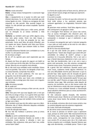 Reunião 31ª – 28/01/2016
Márcia: muito estranho!
Elaine: o braço estava transparente e acionaram logo
no começo.
Ana: o equipamento eu vi quase no jeito que você
(Elaine) descreveu. Eu só não tinha associado que ele
estava ligado em mim. Embora eu carregasse do lado
esquerdo eu não percebi. Mas quando larguei, eu
larguei. Eu não percebi que estava acoplado. Quando
você falou!
E: quando ela falou (Júlia) que a mão sumiu, percebi
que na elevação eu já estava sentindo a mão
dormente.
Norberto: eu também senti que enfiei alguma coisa,
mas veio pelas costas. Eram nos dois braços e
arredondado. E na hora da projeção da luz, saiu
polarizada. Como você falou do pente (Cláudia), saiu
um tapete por baixo. Quando você falou que fechou
em cima, eu vi depois que estavam todos os feixes
entrelaçados.
E quando estávamos falando com a entidade eu vi uma
mulher. Eu até apontei para você.
A: ela estava comigo!
N: ah, é?! Eu apontei para você esperando que ela
falasse.
A: depois ela ficou em gesto de segurar um bebê no
colo e achei que ela foi mãe dele. Ela ficou assim muito
tempo. Mas ela era um espírito mais elevado.
N: eu não senti essa entidade muito revoltado. Estava
mais era perdido. Tipo assim: fui obrigado a fazer isso,
eu estava fazendo, cumprindo meu dever.
A: mas ele era muito poderoso. Por isso que eu
perguntei, mas ele tem poder de quê?
N: quando você falou que havia uma entidade eu
estendi a mão e protegi para não mexer com ninguém
aqui embaixo.
João: ele estava cansado.
N: ah, pode ser!
A: quando o instrutor começou a falar com ele, caiu de
cansaço.
Júlia: Veio para mim que essa ligação com o mal que
ele tinha era briga e força. E aí a gente tinha que falar
que a ligação com o Bem era o oposto. Ele tinha que
soltar, entregar, porque ele também tinha vontade de
se ligar com o Bem.
N: eu também senti que ele não sabia o que era o Bem.
Diferente não é? Muito diferente daquelas entidades
trevosas, recalcitrantes.
J: nível de vibração bem baixo.
N: mas não tão maldoso e perverso como já vimos
outras vezes.
Cláudia: eu senti o ambiente bem pesado.
J: eu senti que estávamos focados na tarefa e não
estávamos muito atentos à vibração e nem nas
entidades. Nós estávamos indo para fazer isso, então
vamos fazer! Sabe?
J: a forma de sucção como se fosse uma luz, abrisse um
canal e foram nossos amigos de longe que aspiraram.
C: alguém os viu?
J: eu senti a sucção.
C: porque foi assim: na hora em que eles entraram no
local onde estava a luz, pareciam pessoas que
andavam agachados ( os resgatados). Pareciam todos
iguais.
A: pareciam meio sombras. Você falou alguma coisa e
eles começaram a se agrupar e andar.
E: a mensagem final destoou um pouco das outras,
mas as outras mensagens eles disseram para nós
“Parabéns! Vocês estão começando a abrir os olhos e
começando a enxergar o que é realmente o que
acontece!”.
Eu sempre me perguntei por quê o instrutor pergunta
o que cada um está vendo se ele está lá e ele sabe o
que está acontecendo!
A: Ah! Eu tive essa dúvida hoje!
E: é que ele está dando pra gente a chance para
despertarmos: “Saiam das imagens que vocês têm pré-
concebidas na cabeça de vocês!”, porque o que
acontece lá é muuuuito diferente. Tem a ver com o
que o Daniel descreveu (tabuleiro) e tem a ver com o
que falei dos bandeirantes, tem a ver com o que a
gente está pensando, mas não estamos conseguindo
conectar essas coisas. Precisamos conversar mais.
D: a gente não tem referência. Quando vamos para
esses locais, acabamos tendo alguma referência. Eu
tive uma dificuldade enorme para descrever o que eu
percebi hoje. Sabe aquela sala de situação de guerra
onde está um mapa sobre a mesa e os soldadinhos, os
canhõeszinhos e vão manipulando aquilo? Só que aqui
era real life, sabe?! Parecia um jogo onde vocês foram
inseridos nesse jogo. Não precisava nada daquilo de
caverna, de montanha, mas se não tivesse vocês não
iam ter referências e vocês não iriam conseguir agir ali.
E ficamos eu e essa entidade fazendo a manutenção
desse tabuleiro eletrônico para as coisas acontecerem.
É dificílimo explicar.
Se não colocasse aquela situação, não teríamos
referência para atuar. Monta-se um teatro de guerra e
vamos atuar nesse teatro. Na verdade, não precisava
nada disso.
A: na verdade, entramos não só em nosso cenário, mas
no cenário daqueles que nós estamos resgatando.
D: é tudo. Está tudo entrelaçado.
E: são várias coisas acontecendo ao mesmo tempo.
A: às vezes as pessoas se sentem sujas e aparecem
sujas, porque se sente assim. Não necessariamente ela
está ferida, suja, machucada. Quando chegamos lá e
vemos assim, conseguimos ter essa empatia. Então
esse cenário PE um pouco para nós e foi criado para
termos empatia com a entidade. Quando falamos que
algo está derretendo, a entidade pensa “Como é que
 