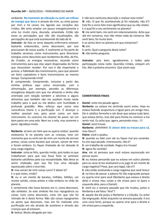 Reunião 34ª – 18/02/2016 – PEREGRINOS DO AMOR
ambiente. No momento da vibração eu senti um influxo
de energia que desce e através de mim, eu sinto passar
por mim e há canais me ligando aos corações dos
irmãos. Me sinto ampliar um pouco energeticamente e
uma luz muito clara, dourada, amarelada. Então são
essas as percepções que não são visualizações, são
percepções do que está acontecendo do lado de lá.
Instrutor: de fato os seres daquela enfermaria estavam
bastante endurecidos, como descrevem, por isso
precisavam de nosso auxílio. E realmente se faz parte do
trabalho servimos como instrumentos para direcionar
energias como descreves que recebemos do Alto, do Pai,
do Criador, as energias necessárias, atuando como
instrumentos para que elas sejam dispensadas da forma
que necessitam receber. Por isso é tão importante a
pureza, a fidelidade dos transmissores, para que possam
ser bons captadores e bons transmissores ao mesmo
tempo. Compreende irmã?
E: compreendo. Compreendo, inclusive a partir das
minhas práticas aqui como encarnado, com a
alimentação, por exemplo, percebo as diferenças
energéticas daquilo com que me alimento e tenho sido
orientada com relação também a laticínios e alguns
alimentos que também não me auxiliam muito neste
trabalho para o qual eu me dedico com humildade e
profunda gratidão. Meu esforço aqui como esta
consciência Elaine é a purificação sim. É alcançar o
melhor possível isso, para servir como um bom
instrumento. Eu costumo me chamar de pavio: ser um
bom pavio em uma vela. Nem ser a vela, mas somente o
pavio. Agradeço muito.
Norberto: só tem um item que eu queria relatar: quando
estávamos lá no planeta com as crianças, teve um
momento que eu senti sair de mim um monte de vermes
pretos, coisas como baratas que saíram, saíram de mim
e foram embora. Eu fiquei chateado de ter deixado lá
essa carga negativa.
Instrutor: sinta-se feliz, querido irmão, pois todos os que
trabalharam para que isso fosse feito se sentiram
bastante satisfeitos pela sua receptividade. Não devia se
sentir chateado, pois isso lhe traz uma vibração
equivocada sobre o ocorrido.
N: mas saíram de mim coisas ruins? E deixei lá?
I: o que vistes, irmão?
N: eu vi um monte de baratas, milhões, bilhões, um
monte saindo, coisas pretas e indo embora no chão do
planeta.
I: certamente não havia baratas em ti, como descreves,
são símbolos. Se este símbolo lhe traz repugnância ou
coisas ruins como descreves, creia sim que isto foi
retirado de ti desta forma. Não são coisas repugnantes
ao ponto que descreves, mas sim foi realizada uma
purificação em vós através de auxiliares e através das
crianças que ali estavam.
N: beleza. Muito obrigado por isto.
I: não tens nenhuma descrição a realizar esta noite?
N: não. O que foi acontecendo já foi relatado, não é?!
Este foi o único fato mais significativo que eu não relatei.
I: e qual foi o seu sentimento no planeta?
N: me senti bem, me senti em relacionamento. Acho que
até em conversa, mas não retive nada da conversa. Me
senti bem, foi muito bom.
I: se sentiu bem no planeta em que estivemos?
N: sim.
I: certo. Qual a pergunta desta noite?
N: não tenho pergunta.
Instrutor: pois bem, agradecemos a todos pela
participação nesta noite. Queridos irmãos, estejam em
Paz. Até o próximo encontro. Que assim seja.
COMENTÁRIOS FINAIS
Daniel: sinto-me pesado agora.
Norberto: eu estava me sentindo assim antes. Hoje eu
estava fazendo acupuntura e liguei para um amigo meu.
Ele é católico ferrenho e ele disse que estava tudo bem,
que estava ótimo, mas dali para frente eu comecei a me
sentir mal. Eu acho que, agora, pensando nisso...!!!
Daniel: você trouxe.
Norberto: ahhhhhhh! O câncer dele eu trouxe para cá,
meu Deus!!
Elaine: você o ajudou.
N: quando eu falei com ele eu fiquei mal pra caramba.
Eu vim aqui pesado. Interessante, não é?
E: um trabalho de caridade. Pegou lá e trouxe!
N: agora fez sentido!
Ana: ele só pensava que você estava equivocado em
pensar assim.
N: eu estava pensando que eu estava em outro planeta
para os caras lá me analisarem e eu jogo lá um monte de
carga negativa? Poxa, que cara legal, não é?!
E: eles estão analisando a carga negativa que você levou!
A: na hora de passar a palavra foi tão engraçado porque
eu queria virar para você (Norberto que estava à direita
dela) e virava meu corpo e ele virava para cá (para a
esquerda dela, para o Daniel).
E: você viu a semana passada que ele mudou, pulou o
Norberto e ele falou “Ana”?
A: aquele dia ele pulou o Norberto e a Cláudia. Eu achei
tão engraçado. Achei esquisito na semana passada. E era
uma coisa forte, porque eu queria virar para a direita e
ele virava para a esquerda.
 