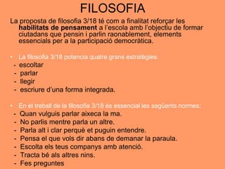 FILOSOFIA
La proposta de filosofia 3/18 té com a finalitat reforçar les
habilitats de pensament a l’escola amb l’objectiu de formar
ciutadans que pensin i parlin raonablement, elements
essencials per a la participació democràtica.
• La filosofia 3/18 potencia quatre grans estratègies:
- escoltar
- parlar
- llegir
- escriure d’una forma integrada.
• En el treball de la filosofia 3/18 és essencial les següents normes:
- Quan vulguis parlar aixeca la ma.
- No parlis mentre parla un altre.
- Parla alt i clar perquè et puguin entendre.
- Pensa el que vols dir abans de demanar la paraula.
- Escolta els teus companys amb atenció.
- Tracta bé als altres nins.
- Fes preguntes
 