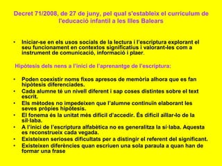 Decret 71/2008, de 27 de juny, pel qual s'estableix el currículum de
l'educació infantil a les Illes Balears
• Iniciar-se en els usos socials de la lectura i l’escriptura explorant el
seu funcionament en contextos significatius i valorant-les com a
instrument de comunicació, informació i plaer.
Hipòtesis dels nens a l’inici de l’aprenantge de l’escriptura:
• Poden coexistir noms fixos apresos de memòria alhora que es fan
hipòtesis diferenciades.
• Cada alumne té un nivell diferent i sap coses distintes sobre el text
escrit.
• Els mètodes no impedeixen que l’alumne continuïn elaborant les
seves pròpies hipòtesis.
• El fonema és la unitat més difícil d’accedir. És difícil aïllar-lo de la
síl·laba.
• A l’inici de l’escriptura alfabètica no es generalitza la sí·laba. Aquesta
es reconstrueix cada vegada.
• Existeixen serioses dificultats per a distingir el referent del significant.
• Existeixen diferències quan escriuen una sola paraula a quan han de
formar una frase
 
