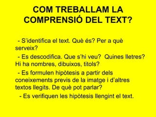COM TREBALLAM LA
COMPRENSIÓ DEL TEXT?
- S’identifica el text. Què és? Per a què
serveix?
- Es descodifica. Que s’hi veu? Quines lletres?
Hi ha nombres, dibuixos, titols?
- Es formulen hipòtesis a partir dels
coneixements previs de la imatge i d’altres
textos llegits. De què pot parlar?
- Es verifiquen les hipòtesis llengint el text.
 