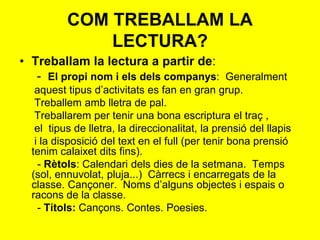 • Treballam la lectura a partir de:
- El propi nom i els dels companys: Generalment
aquest tipus d’activitats es fan en gran grup.
Treballem amb lletra de pal.
Treballarem per tenir una bona escriptura el traç ,
el tipus de lletra, la direccionalitat, la prensió del llapis
i la disposició del text en el full (per tenir bona prensió
tenim calaixet dits fins).
- Rètols: Calendari dels dies de la setmana. Temps
(sol, ennuvolat, pluja...) Càrrecs i encarregats de la
classe. Cançoner. Noms d’alguns objectes i espais o
racons de la classe.
- Títols: Cançons. Contes. Poesies.
COM TREBALLAM LA
LECTURA?
 