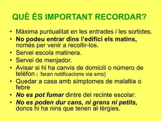 QUÈ ÉS IMPORTANT RECORDAR?
• Màxima puntualitat en les entrades i les sortides.
• No podeu entrar dins l’edifici els matins,
només per venir a recollir-los.
• Servei escola matinera.
• Servei de menjador.
• Avisar si hi ha canvis de domicili o número de
telèfon ( faran notificacions via sms)
• Quedar a casa amb símptomes de malaltia o
febre
• No es pot fumar dintre del recinte escolar.
• No es poden dur cans, ni grans ni petits,
doncs hi ha nins que tenen al·lèrgies.
 