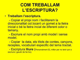 • Treballam l’escriptura.
- Copiar el propi nom i facilitarem la
direccionalitat col.locant un gomet a la lletra
inicial o bé la lletra incial de diferent color o
tamany.
- Escriure el nom propi amb model i sense
model.
- Copiar la data, els títols de contes, cançons,
receptes, vocabulari especific del tema tractat.
- Escriptura lliure (Personalment EL millor per no tenir por a
escriure i gaudir de fer-ho).
COM TREBALLAM
L’ESCRIPTURA?
 