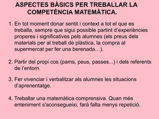 ASPECTES BÀSICS PER TREBALLAR LA
COMPETÈNCIA MATEMÀTICA.
1. En tot moment donar sentit i context a tot el que es
treballa, sempre que sigui possible partint d’experiències
properes i significatives pels alumnes (els preus dels
materials per al treball de plàstica, la compra al
supermercat per fer una berenada…).
2. Partir del propi cos (pams, peus, passes...) i dels referents
de l’entorn.
3. Fer vivenciar i verbalitzar als alumnes les situacions
d’aprenentatge.
4. Treballar una matemàtica comprensiva. Quan més
enteniment s'aconsegueixi, farà falta menys repetició.
 