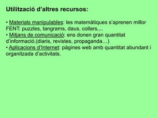 Utilització d’altres recursos:
• Materials manipulables: les matemàtiques s’aprenen millor
FENT: puzzles, tangrams, daus, collars,...
• Mitjans de comunicació: ens donen gran quantitat
d’informació.(diaris, revistes, propaganda…)
• Aplicacions d’Internet: pàgines web amb quantitat abundant i
organitzada d’activitats.
 