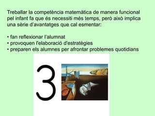 Treballar la competència matemàtica de manera funcional
pel infant fa que és necessiti més temps, però això implica
una sèrie d’avantatges que cal esmentar:
• fan reflexionar l’alumnat
• provoquen l'elaboració d'estratègies
• preparen els alumnes per afrontar problemes quotidians
 