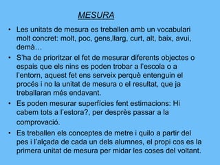 MESURA
• Les unitats de mesura es treballen amb un vocabulari
molt concret: molt, poc, gens,llarg, curt, alt, baix, avui,
demà…
• S’ha de prioritzar el fet de mesurar diferents objectes o
espais que els nins es poden trobar a l’escola o a
l’entorn, aquest fet ens serveix perquè entenguin el
procés i no la unitat de mesura o el resultat, que ja
treballaran més endavant.
• Es poden mesurar superfícies fent estimacions: Hi
cabem tots a l’estora?, per desprès passar a la
comprovació.
• Es treballen els conceptes de metre i quilo a partir del
pes i l’alçada de cada un dels alumnes, el propi cos es la
primera unitat de mesura per midar les coses del voltant.
 