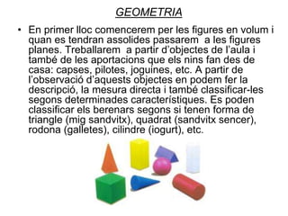 GEOMETRIA
• En primer lloc comencerem per les figures en volum i
quan es tendran assolides passarem a les figures
planes. Treballarem a partir d’objectes de l’aula i
també de les aportacions que els nins fan des de
casa: capses, pilotes, joguines, etc. A partir de
l’observació d’aquests objectes en podem fer la
descripció, la mesura directa i també classificar-les
segons determinades característiques. Es poden
classificar els berenars segons si tenen forma de
triangle (mig sandvitx), quadrat (sandvitx sencer),
rodona (galletes), cilindre (iogurt), etc.
 