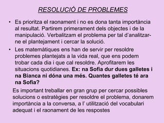 RESOLUCIÓ DE PROBLEMES
• Es prioritza el raonament i no es dona tanta importància
al resultat. Partirem primerament dels objectes i de la
manipulació. Verbalitzam el problema per tal d’analitzar-
ne el plantejament i cercar la solució.
• Les matemàtiques ens han de servir per resoldre
problemes plantejats a la vida real, que ens podem
trobar cada dia i que cal resoldre. Aprofitarem les
situacions quotidianes. Ex: na Sofia dur dues galletes i
na Bianca ni dóna una més. Quantes galletes té ara
na Sofia?
Es important treballar en gran grup per cercar possibles
solucions o estratègies per resoldre el problema, donarem
importància a la conversa, a l’ utilització del vocabulari
adequat i el raonament de les respostes
 