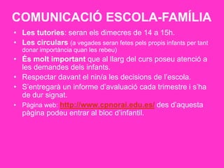 COMUNICACIÓ ESCOLA-FAMÍLIA
• Les tutories: seran els dimecres de 14 a 15h.
• Les circulars (a vegades seran fetes pels propis infants per tant
donar importància quan les rebeu)
• És molt important que al llarg del curs poseu atenció a
les demandes dels infants.
• Respectar davant el nin/a les decisions de l’escola.
• S’entregarà un informe d’avaluació cada trimestre i s’ha
de dur signat.
• Pàgina web: http://www.cpnorai.edu.es/ des d’aquesta
pàgina podeu entrar al bloc d’infantil.
 