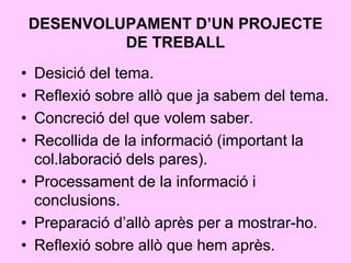 DESENVOLUPAMENT D’UN PROJECTE
DE TREBALL
• Desició del tema.
• Reflexió sobre allò que ja sabem del tema.
• Concreció del que volem saber.
• Recollida de la informació (important la
col.laboració dels pares).
• Processament de la informació i
conclusions.
• Preparació d’allò après per a mostrar-ho.
• Reflexió sobre allò que hem après.
 