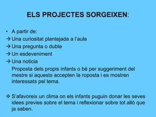 ELS PROJECTES SORGEIXEN:
• A partir de:
Una curiositat plantejada a l’aula
Una pregunta o dubte
Un esdeveniment
Una noticia
Proposta dels propis infants o bé per suggeriment del
mestre si aquests accepten la roposta i es mostren
interessats pel tema.
 S’afavoreix un clima on els infants puguin donar les seves
idees previes sobre el tema i reflexionar sobre tot allò que
ja saben.
 