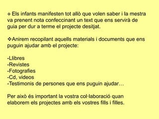  Els infants manifesten tot allò que volen saber i la mestra
va prenent nota confeccinant un text que ens servirà de
guia per dur a terme el projecte desitjat.
Anirem recopilant aquells materials i documents que ens
puguin ajudar amb el projecte:
-Llibres
-Revistes
-Fotografies
-Cd, videos
-Testimonis de persones que ens puguin ajudar…
Per això és important la vostra col·laboració quan
elaborem els projectes amb els vostres fills i filles.
 