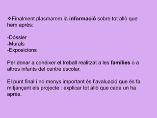 Finalment plasmarem la informació sobre tot allò que
hem après:
-Dóssier
-Murals
-Exposicions
Per donar a conéixer el treball realitzat a les famílies o a
altres infants del centre escolar.
El punt final i no menys important és l’avaluació que és fa
mitjançant els projecte : explicar tot allò que cada un ha
après.
 