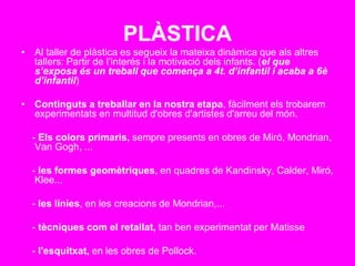PLÀSTICA
• Al taller de plàstica es segueix la mateixa dinàmica que als altres
tallers: Partir de l’interés i la motivació dels infants. (el que
s’exposa és un treball que comença a 4t. d’infantil i acaba a 6è
d’infantil)
• Continguts a treballar en la nostra etapa, fàcilment els trobarem
experimentats en multitud d'obres d'artistes d'arreu del món.
- Els colors primaris, sempre presents en obres de Miró, Mondrian,
Van Gogh, ...
- les formes geomètriques, en quadres de Kandinsky, Calder, Miró,
Klee...
- les línies, en les creacions de Mondrian,...
- tècniques com el retallat, tan ben experimentat per Matisse
- l'esquitxat, en les obres de Pollock.
 