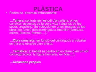 PLÀSTICA• Partim de diversos enfocaments:
...Tallers: centrats en l'estudi d'un artista, on es
coneixen aspectes de la seva vida i algunes de les
seves creacions. Se seleccionen unes imatges de les
obres en funció dels continguts a treballar (temàtica,
colors, tècnica, formes,...).
...Obra concreta: en funció del contingut/s a treballar
es tria una obra/es d'un artista.
...Temàtica: el treball se centra en un tema o en un sol
contingut (color, la figura humana, les flors,...).
...Creacions pròpies
 