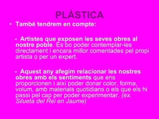 PLÀSTICA
• També tendrem en compte:
- Artistes que exposen les seves obres al
nostre poble. És bo poder contemplar-les
directament i encara millor comentades pel propi
artista o per un expert.
- Aquest any afegim relacionar les nostres
obres amb els sentiments que ens
proporcionen i així poder donar color, forma,
volum, amb materials quotidians o els que els hi
passi pel cap per poder experimentar. (ex.
Silueta del Rei en Jaume)
 