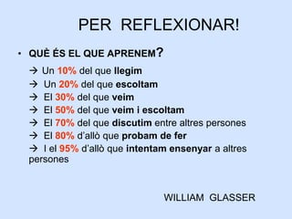PER REFLEXIONAR!
• QUÈ ÉS EL QUE APRENEM?
 Un 10% del que llegim
 Un 20% del que escoltam
 El 30% del que veim
 El 50% del que veim i escoltam
 El 70% del que discutim entre altres persones
 El 80% d’allò que probam de fer
 I el 95% d’allò que intentam ensenyar a altres
persones
WILLIAM GLASSER
 
