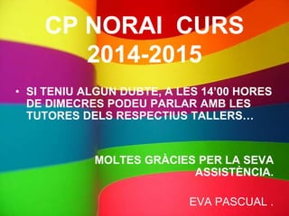 CP NORAI CURS
2014-2015
• SI TENIU ALGUN DUBTE, A LES 14’00 HORES
DE DIMECRES PODEU PARLAR AMB LES
TUTORES DELS RESPECTIUS TALLERS…
MOLTES GRÀCIES PER LA SEVA
ASSISTÈNCIA.
EVA PASCUAL .
 