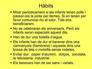 Hàbits
 Mirar periòdicament si els infants tenen polls i
passar-los la pinta per llemes. Si en tenen per
favor comunicar-ho al tutor. Tots ens
beneficiarem.
 No es celebraran els aniversaris. Però els
infants seran especials aquest dia.
 Han de dur una botella d’aigua.
 Els infants han de dur el berenar dins una
carmanyola (fiambrera) i aquesta dins una
bossa de tela o motxilla sense rodetes.
 Evitar dur: paper d’alumini, dolços, xocolata,
la rebosteria industrial.
 Els berenars han de ser sans i variats.
 