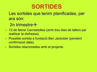 SORTIDES
Les sortides que tenim planificades, per
ara són:
2n trimestre
- 13 de febrer Carnestoltes (amb tres dies de tallers per
realitzar la disfressa).
- Possible sortida a fundació Ben Jackober (pendent
confirmació data).
- Sortides relacionades amb el projecte.
 