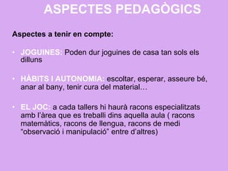 ASPECTES PEDAGÒGICS
Aspectes a tenir en compte:
• JOGUINES: Poden dur joguines de casa tan sols els
dilluns
• HÀBITS I AUTONOMIA: escoltar, esperar, asseure bé,
anar al bany, tenir cura del material…
• EL JOC: a cada tallers hi haurà racons especialitzats
amb l’àrea que es treballi dins aquella aula ( racons
matemàtics, racons de llengua, racons de medi
“observació i manipulació” entre d’altres)
 