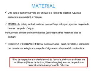 MATERIAL
 Una bata o samarreta vella per utilitza-la a l’àrea de plàstica. Aquesta
samarreta es quedarà a l’escola.
 MOTXILLA: estoig amb el material que se l’hagi entregat, agenda, carpeta de
deures i ampolla d’aigua.
Puntualment el llibre de matemàtiques (deures) o altres materials que es
demani.
 BOSSETA D’EDUCACIÓ FÍSICA: necesser amb , sabó, tovallola, i samarreta
per canviar-se. Afegiu una ampolla d’aigua amb el nom o bé cantimplora.
S’ha de respectar el material comú de l’escola, així com els llibres de
reutilització (llibres de lectura, llibres d’anglès), en cas de pèrdua o
trencat se’n farà responsable l’alumne
 