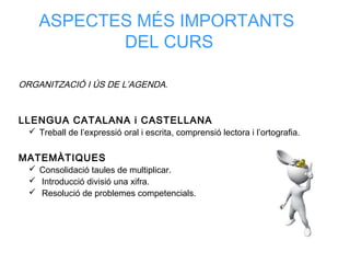ASPECTES MÉS IMPORTANTS
DEL CURS
ORGANITZACIÓ I ÚS DE L’AGENDA.
LLENGUA CATALANA i CASTELLANA
 Treball de l’expressió oral i escrita, comprensió lectora i l’ortografia.
MATEMÀTIQUES
 Consolidació taules de multiplicar.
 Introducció divisió una xifra.
 Resolució de problemes competencials.
 
